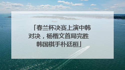 春兰杯决赛上演中韩对决，杨楷文首局完胜韩国棋手朴廷桓